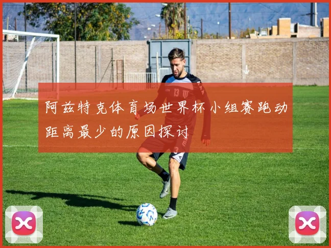 阿兹特克体育场世界杯小组赛跑动距离最少的原因探讨