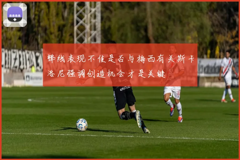 锋线表现不佳是否与梅西有关斯卡洛尼强调创造机会才是关键