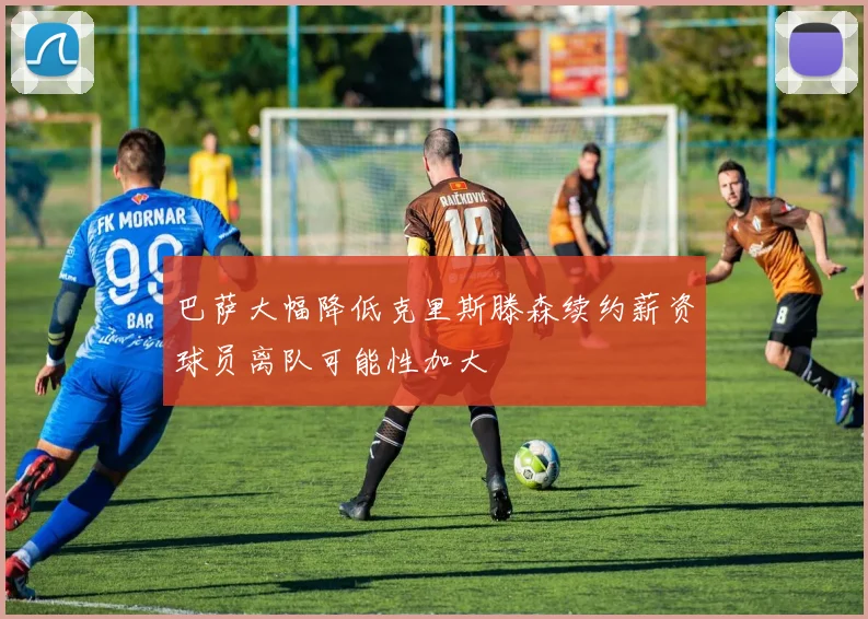 巴萨大幅降低克里斯滕森续约薪资球员离队可能性加大