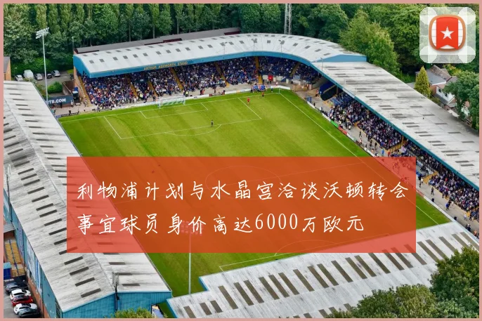 利物浦计划与水晶宫洽谈沃顿转会事宜球员身价高达6000万欧元