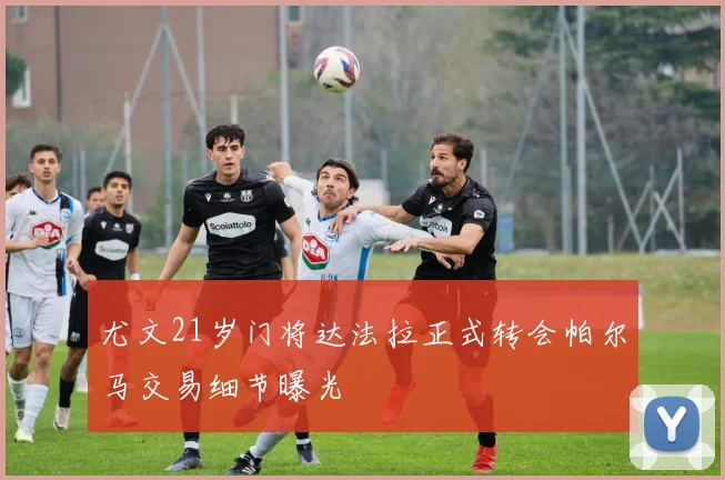 尤文21岁门将达法拉正式转会帕尔马交易细节曝光