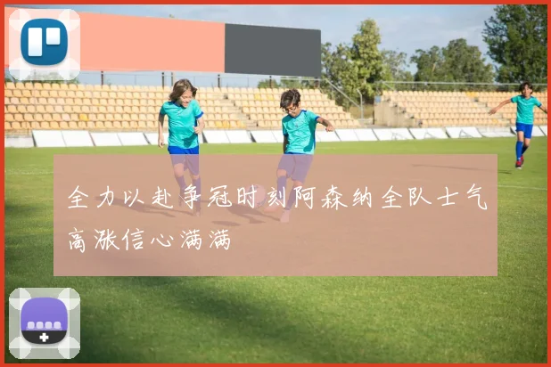 全力以赴争冠时刻阿森纳全队士气高涨信心满满