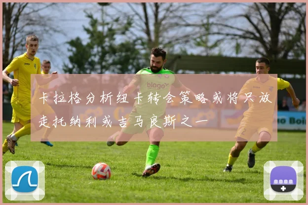 卡拉格分析纽卡转会策略或将只放走托纳利或吉马良斯之一
