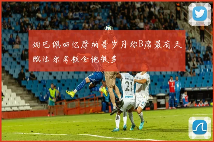 姆巴佩回忆摩纳哥岁月称B席最有天赋法尔考教会他很多
