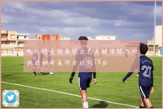 略伦特全场表现出色关键传球与对抗成功率高评分达到78分