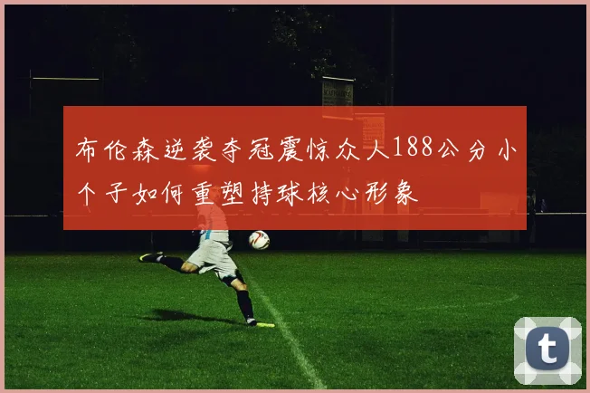 布伦森逆袭夺冠震惊众人188公分小个子如何重塑持球核心形象