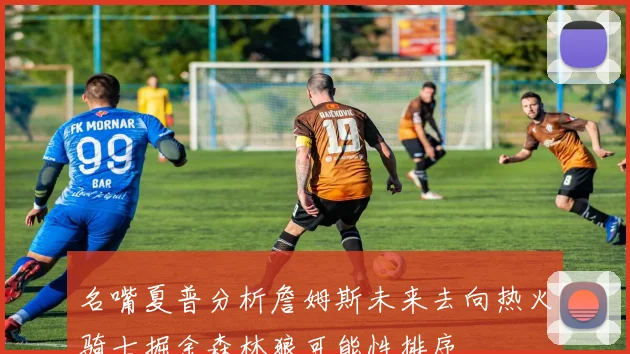 名嘴夏普分析詹姆斯未来去向热火骑士掘金森林狼可能性排序