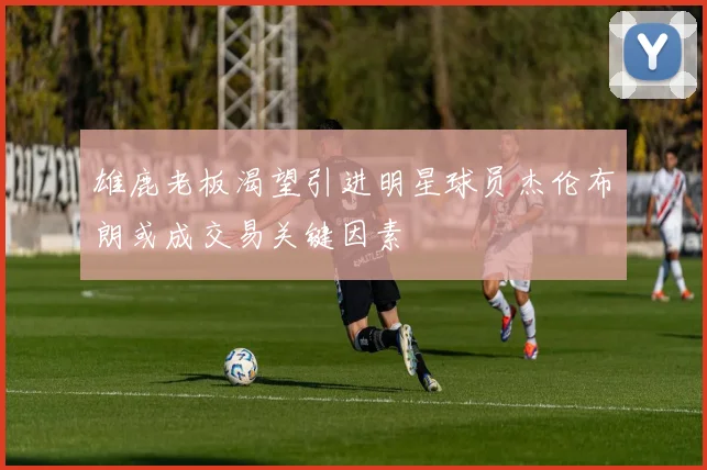 雄鹿老板渴望引进明星球员杰伦布朗或成交易关键因素