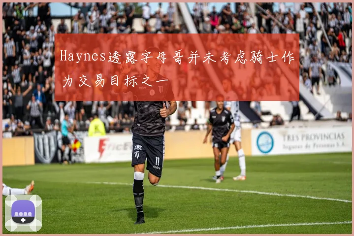 Haynes透露字母哥并未考虑骑士作为交易目标之一