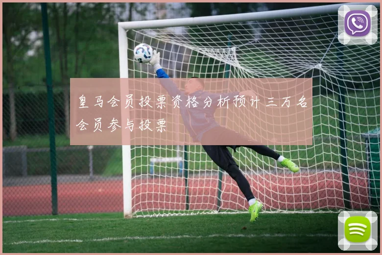 皇马会员投票资格分析预计三万名会员参与投票