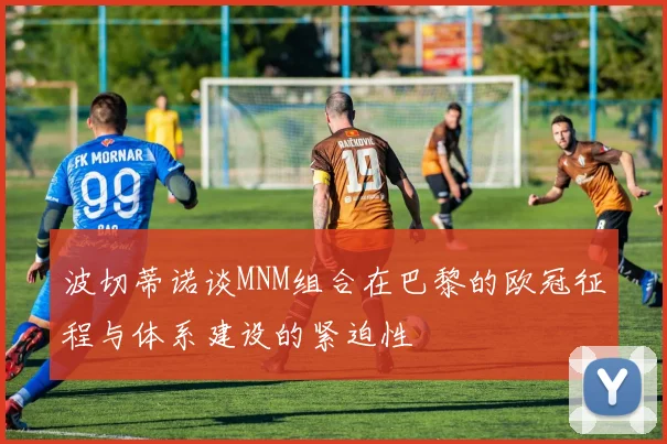 波切蒂诺谈MNM组合在巴黎的欧冠征程与体系建设的紧迫性
