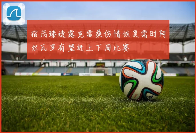 宿茂臻透露克雷桑伤情恢复需时阿尔瓦罗有望赶上下周比赛