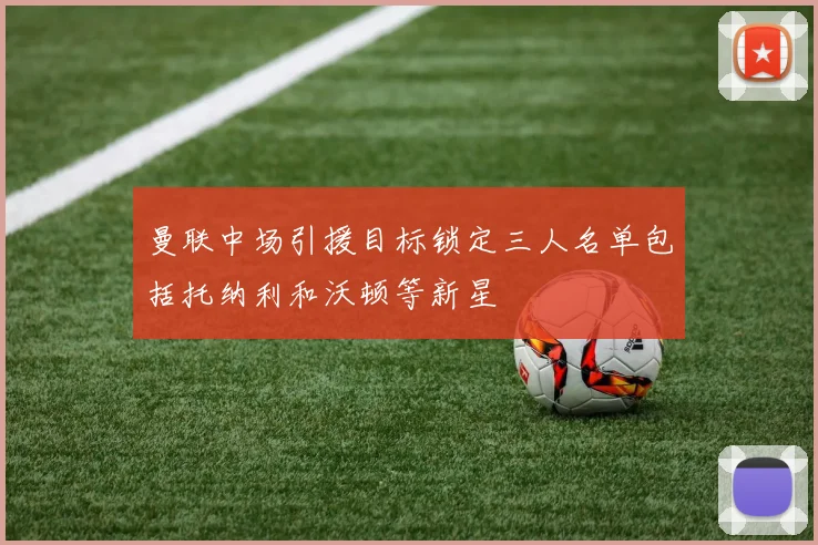 曼联中场引援目标锁定三人名单包括托纳利和沃顿等新星