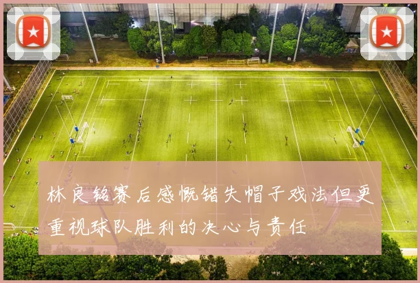 林良铭赛后感慨错失帽子戏法但更重视球队胜利的决心与责任