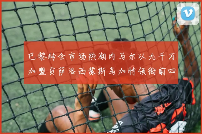 巴黎转会市场热潮内马尔以九千万加盟贡萨洛西蒙斯乌加特领衔前四