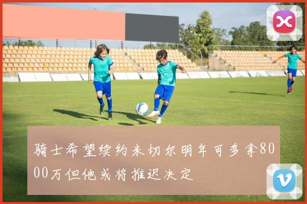 骑士希望续约米切尔明年可多拿8000万但他或将推迟决定
