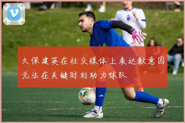 久保建英在社交媒体上表达歉意因无法在关键时刻助力球队