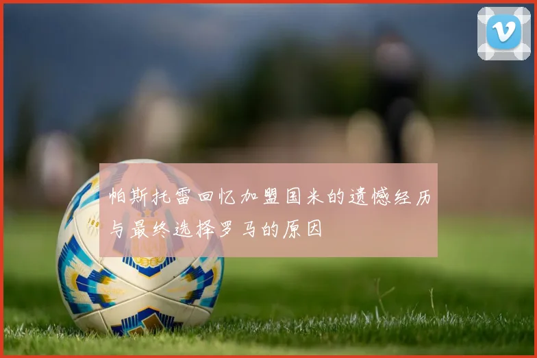 帕斯托雷回忆加盟国米的遗憾经历与最终选择罗马的原因