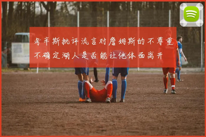 考辛斯批评流言对詹姆斯的不尊重不确定湖人是否能让他体面离开