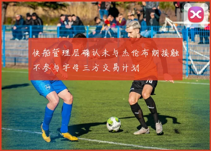 快船管理层确认未与杰伦布朗接触不参与字母三方交易计划