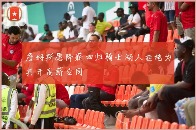 詹姆斯愿降薪回归骑士湖人拒绝为其开高薪合同