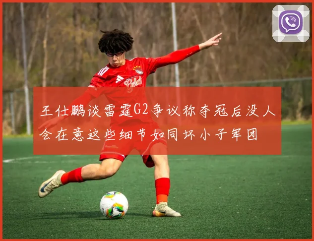 王仕鹏谈雷霆G2争议称夺冠后没人会在意这些细节如同坏小子军团