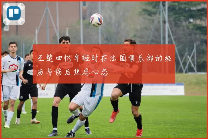 王楚回忆年轻时在法国俱乐部的经历与伤后焦虑心态