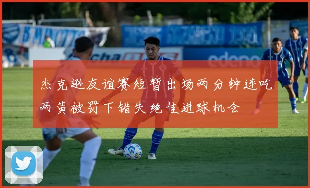 杰克逊友谊赛短暂出场两分钟连吃两黄被罚下错失绝佳进球机会