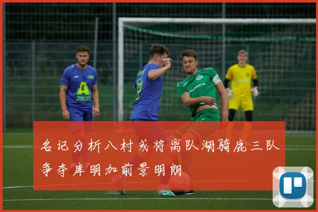 名记分析八村或将离队湖骑鹿三队争夺库明加前景明朗