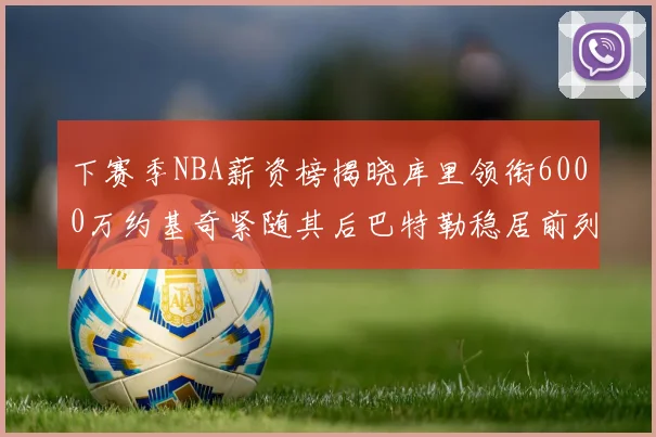 下赛季NBA薪资榜揭晓库里领衔6000万约基奇紧随其后巴特勒稳居前列