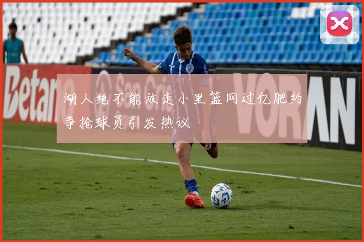 湖人绝不能放走小里篮网过亿肥约争抢球员引发热议