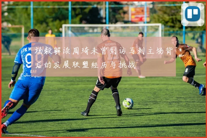 杨毅解读周琦未曾到访马刺主场背后的发展联盟经历与挑战