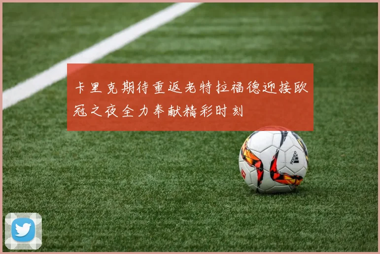 卡里克期待重返老特拉福德迎接欧冠之夜全力奉献精彩时刻