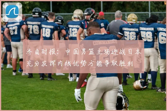 济南时报：中国男篮主场迎战日本充分发挥内线优势方能争取胜利
