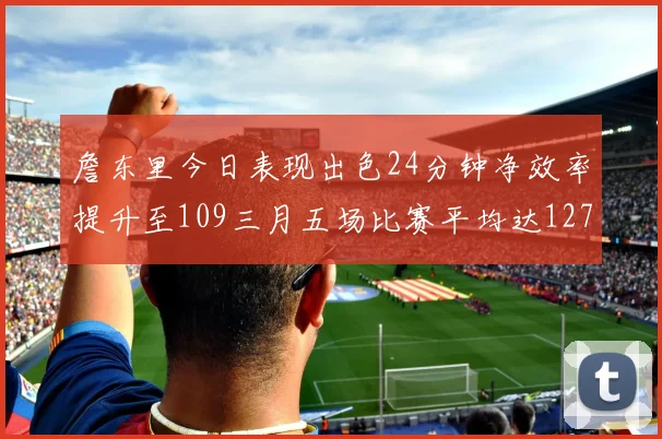 詹东里今日表现出色24分钟净效率提升至109三月五场比赛平均达127