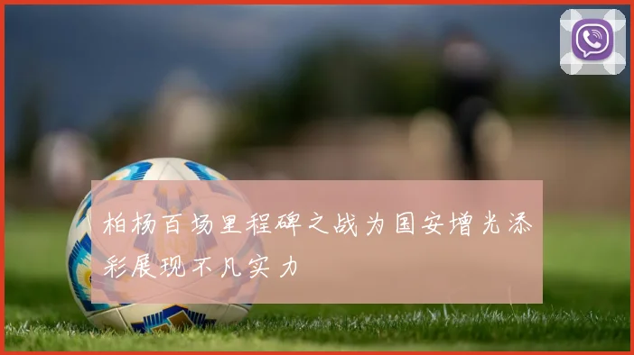 柏杨百场里程碑之战为国安增光添彩展现不凡实力
